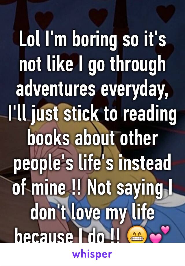 Lol I'm boring so it's not like I go through adventures everyday, I'll just stick to reading books about other people's life's instead of mine !! Not saying I don't love my life because I do !! 😁💕