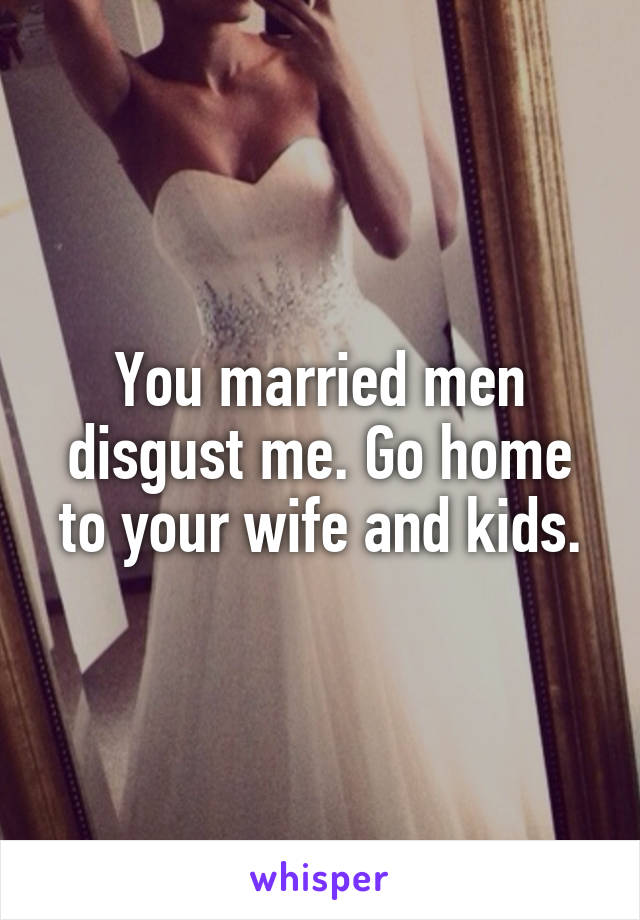 You married men disgust me. Go home to your wife and kids.