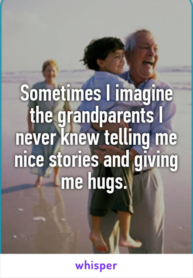 Sometimes I imagine the grandparents I never knew telling me nice stories and giving me hugs. 