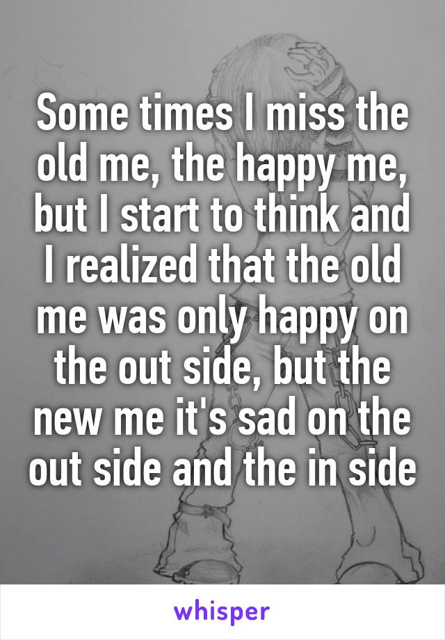 Some times I miss the old me, the happy me, but I start to think and I realized that the old me was only happy on the out side, but the new me it's sad on the out side and the in side 