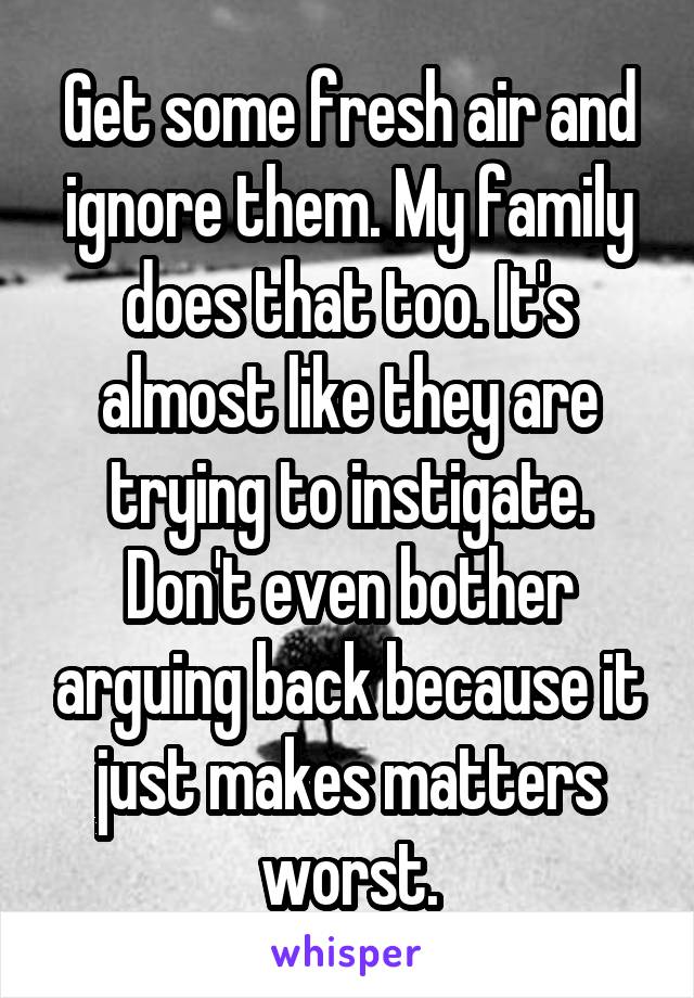 Get some fresh air and ignore them. My family does that too. It's almost like they are trying to instigate. Don't even bother arguing back because it just makes matters worst.