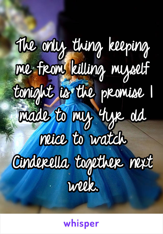 The only thing keeping me from killing myself tonight is the promise I made to my 4yr old neice to watch Cinderella together next week.