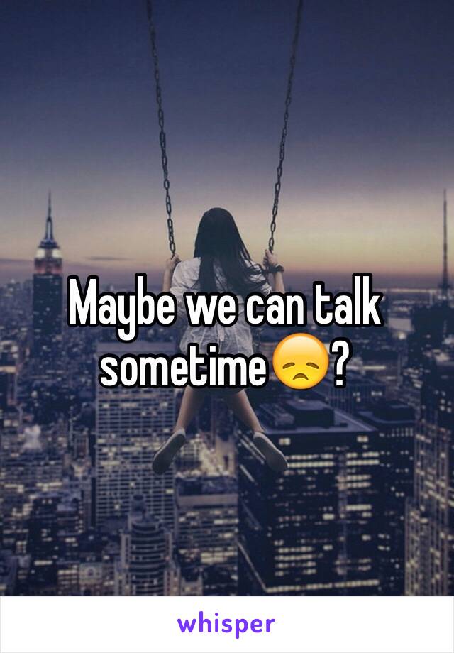 Maybe we can talk sometime😞?