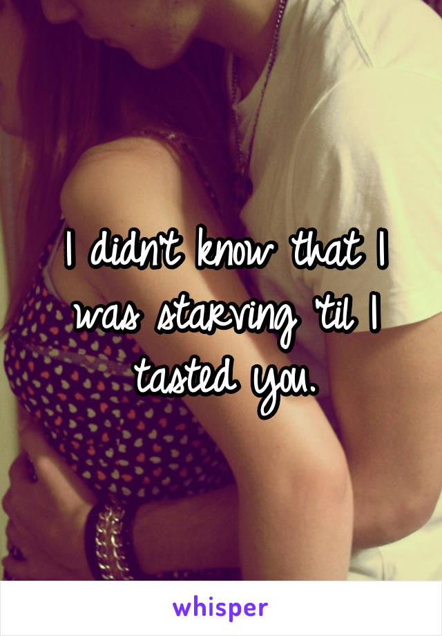 I didn't know that I was starving 'til I tasted you.