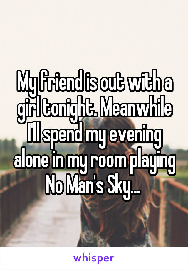 My friend is out with a girl tonight. Meanwhile I'll spend my evening alone in my room playing No Man's Sky... 