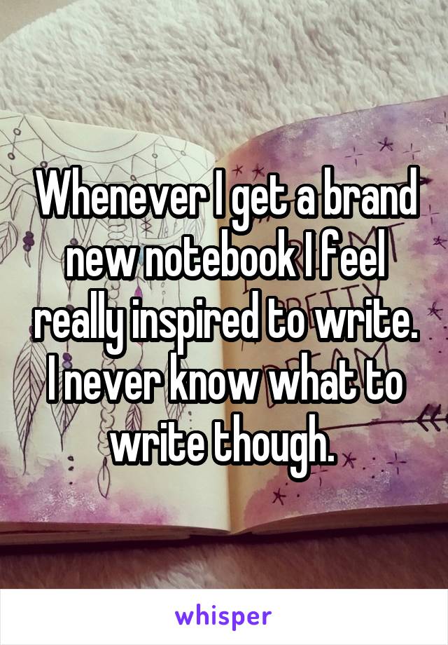 Whenever I get a brand new notebook I feel really inspired to write. I never know what to write though. 