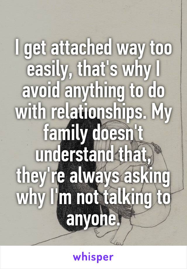 I get attached way too easily, that's why I avoid anything to do with relationships. My family doesn't understand that, they're always asking why I'm not talking to anyone.