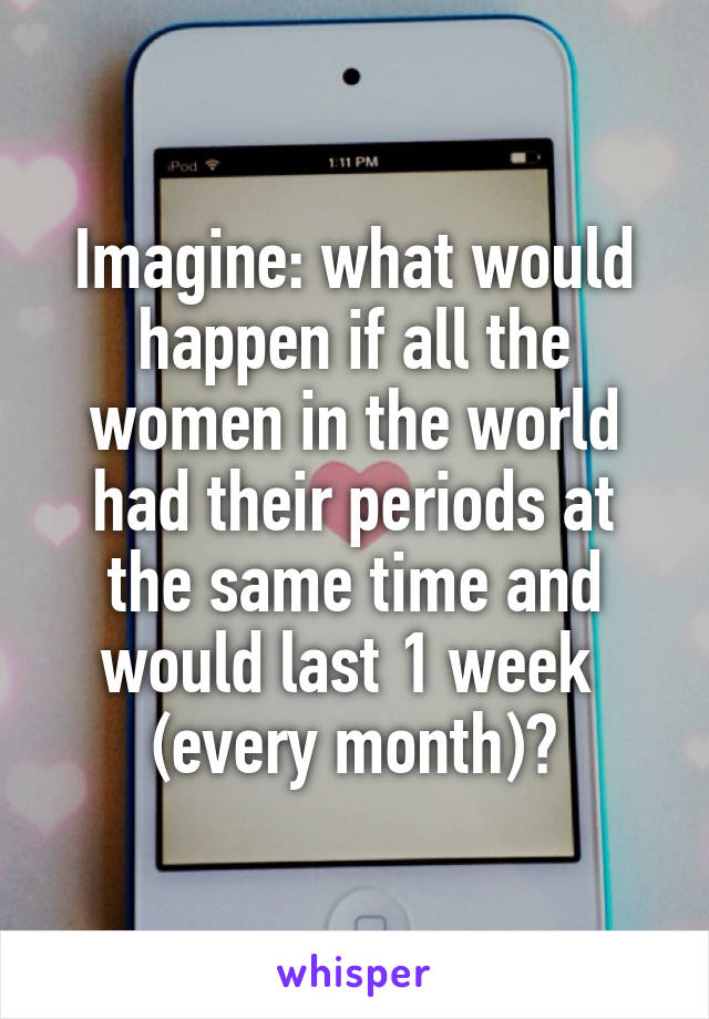 Imagine: what would happen if all the women in the world had their periods at the same time and would last 1 week  (every month)?