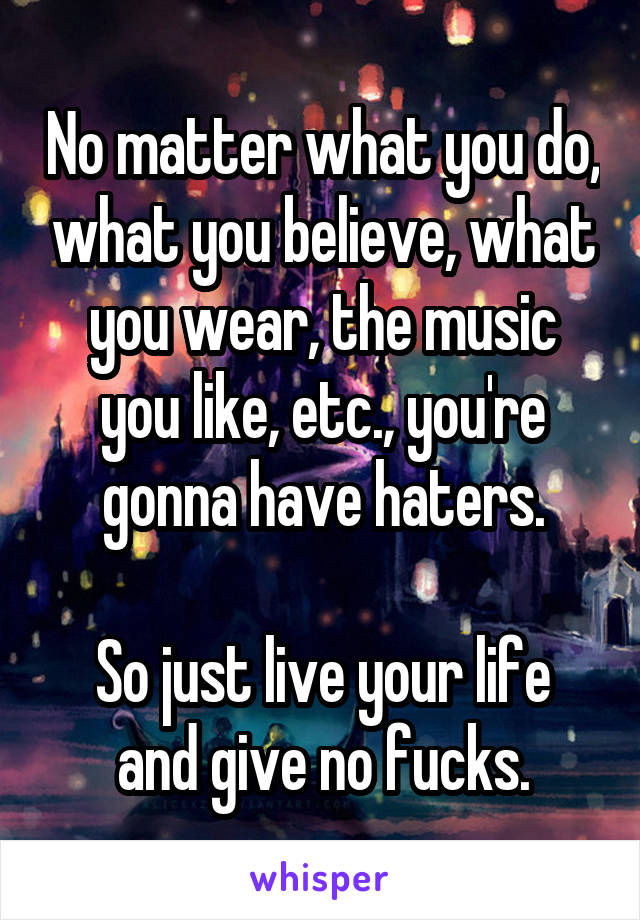 No matter what you do, what you believe, what you wear, the music you like, etc., you're gonna have haters.

So just live your life and give no fucks.