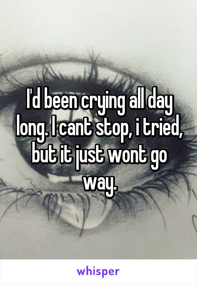 I'd been crying all day long. I cant stop, i tried, but it just wont go way.