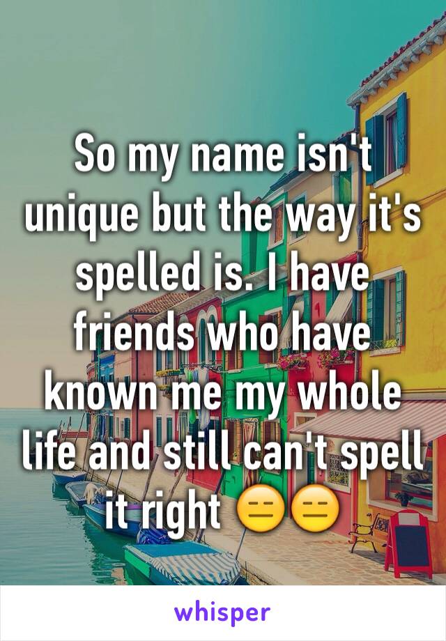 So my name isn't unique but the way it's spelled is. I have friends who have known me my whole life and still can't spell it right 😑😑