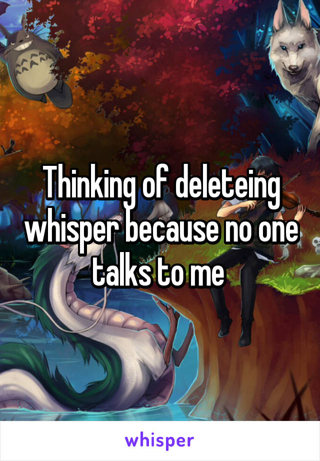 Thinking of deleteing whisper because no one talks to me 