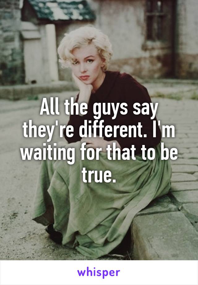 All the guys say they're different. I'm waiting for that to be true.