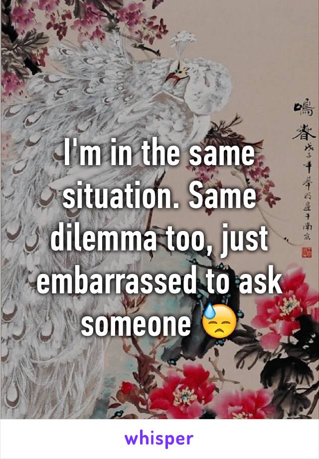 I'm in the same situation. Same dilemma too, just embarrassed to ask someone 😓