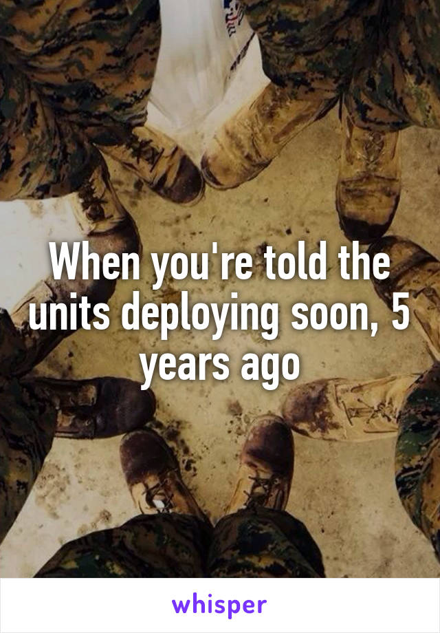 When you're told the units deploying soon, 5 years ago