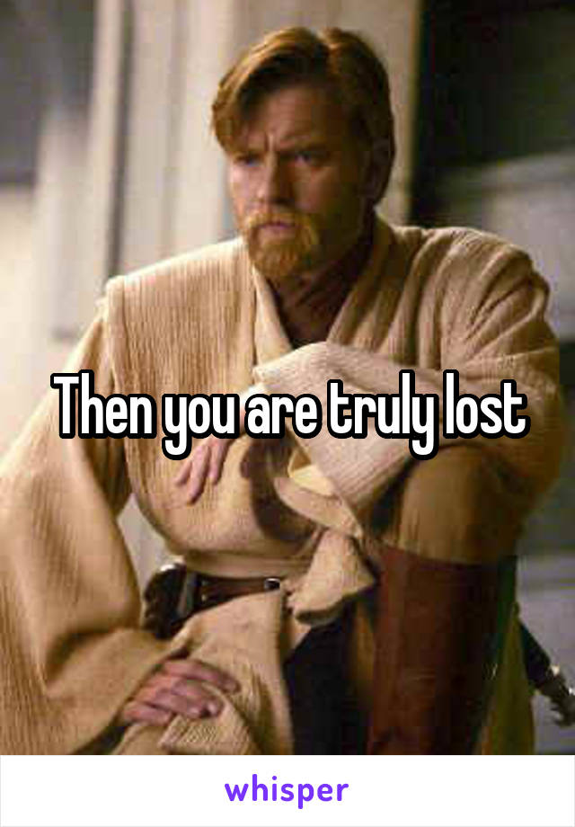 Then you are truly lost