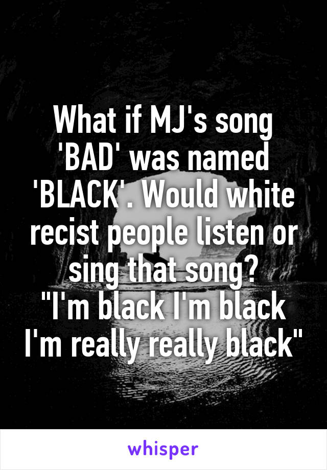 What if MJ's song 'BAD' was named 'BLACK'. Would white recist people listen or sing that song?
"I'm black I'm black I'm really really black"