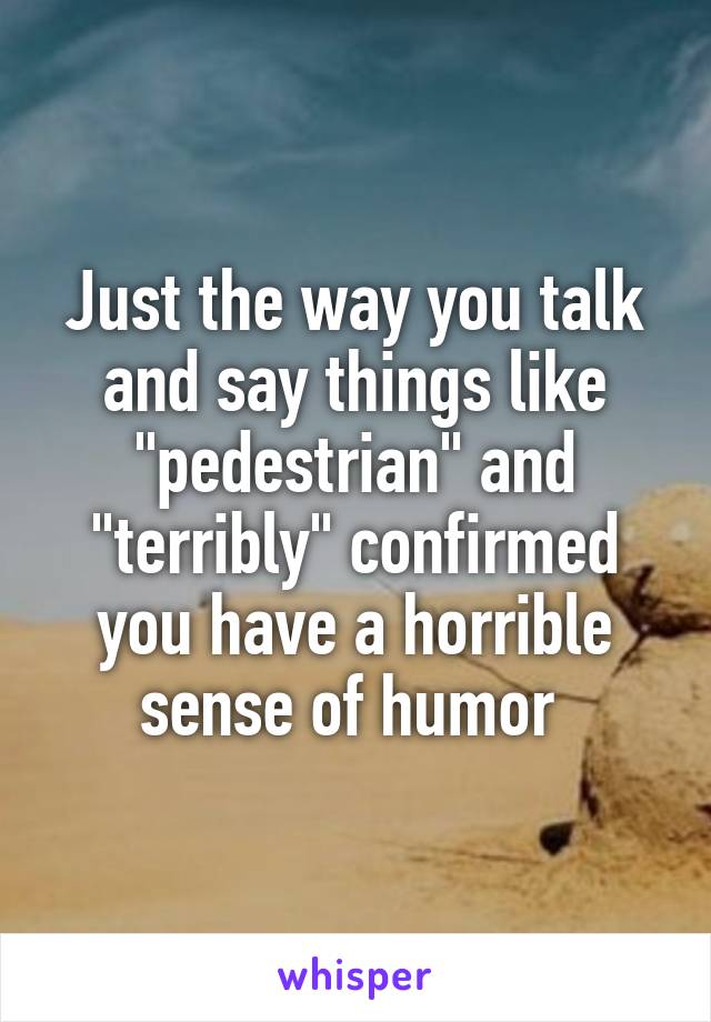 Just the way you talk and say things like "pedestrian" and "terribly" confirmed you have a horrible sense of humor 