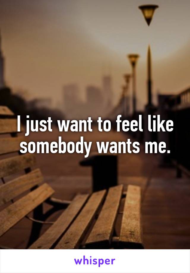 I just want to feel like somebody wants me.