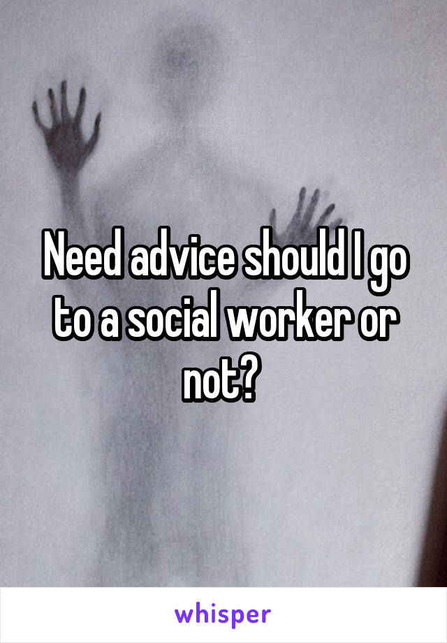 Need advice should I go to a social worker or not? 