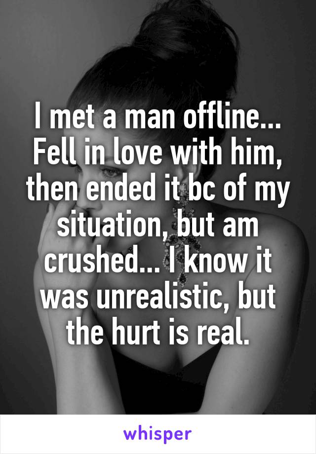 I met a man offline... Fell in love with him, then ended it bc of my situation, but am crushed... I know it was unrealistic, but the hurt is real.