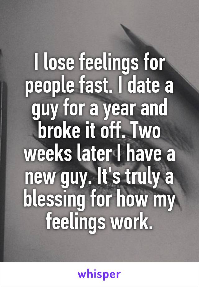 I lose feelings for people fast. I date a guy for a year and broke it off. Two weeks later I have a new guy. It's truly a blessing for how my feelings work.