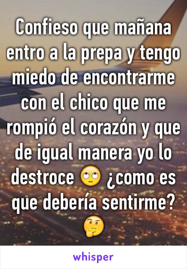 Confieso que mañana entro a la prepa y tengo miedo de encontrarme con el chico que me rompió el corazón y que de igual manera yo lo destroce 🙄 ¿como es que debería sentirme?🤔
