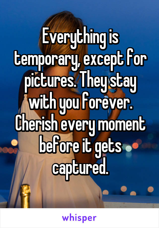 Everything is temporary, except for pictures. They stay with you forever. Cherish every moment before it gets captured.
