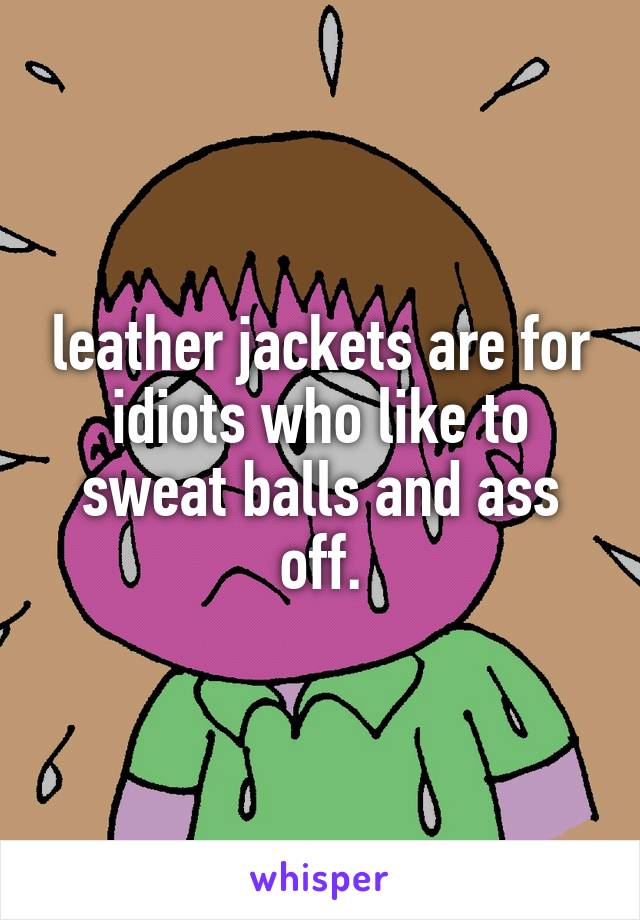 leather jackets are for idiots who like to sweat balls and ass off.