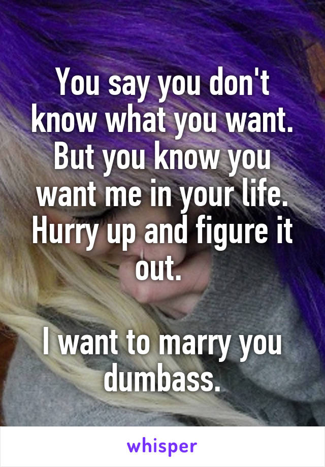 You say you don't know what you want. But you know you want me in your life. Hurry up and figure it out. 

I want to marry you dumbass.