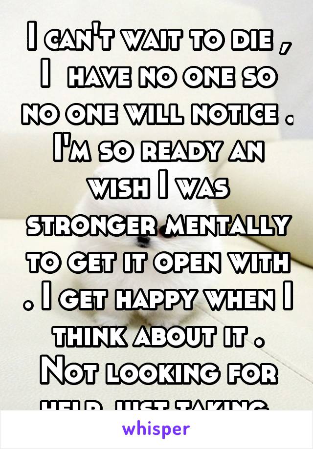 I can't wait to die , I  have no one so no one will notice . I'm so ready an wish I was stronger mentally to get it open with . I get happy when I think about it . Not looking for help just taking 