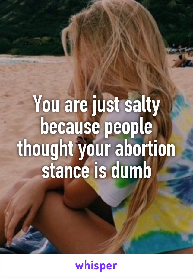 You are just salty because people thought your abortion stance is dumb