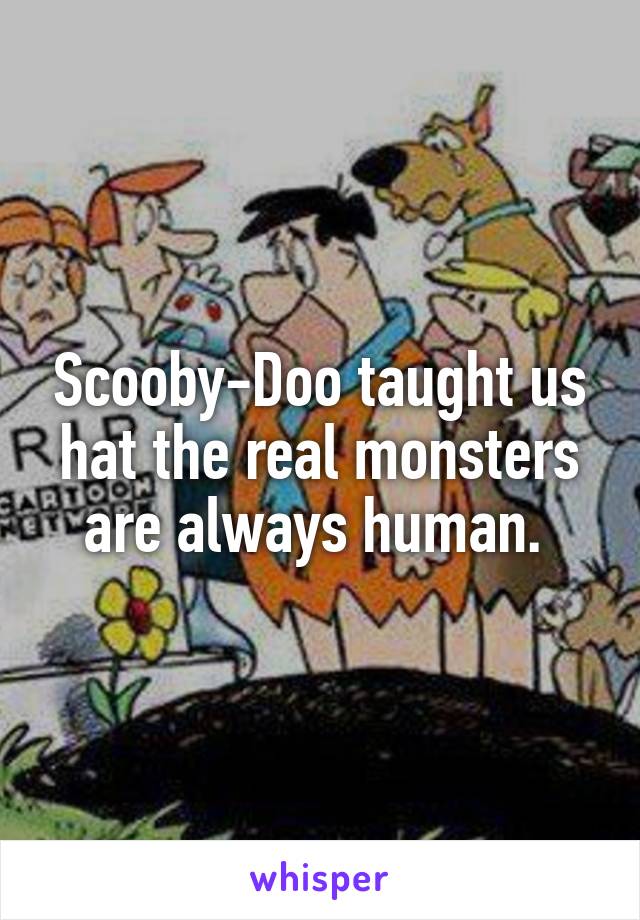 Scooby-Doo taught us hat the real monsters are always human. 