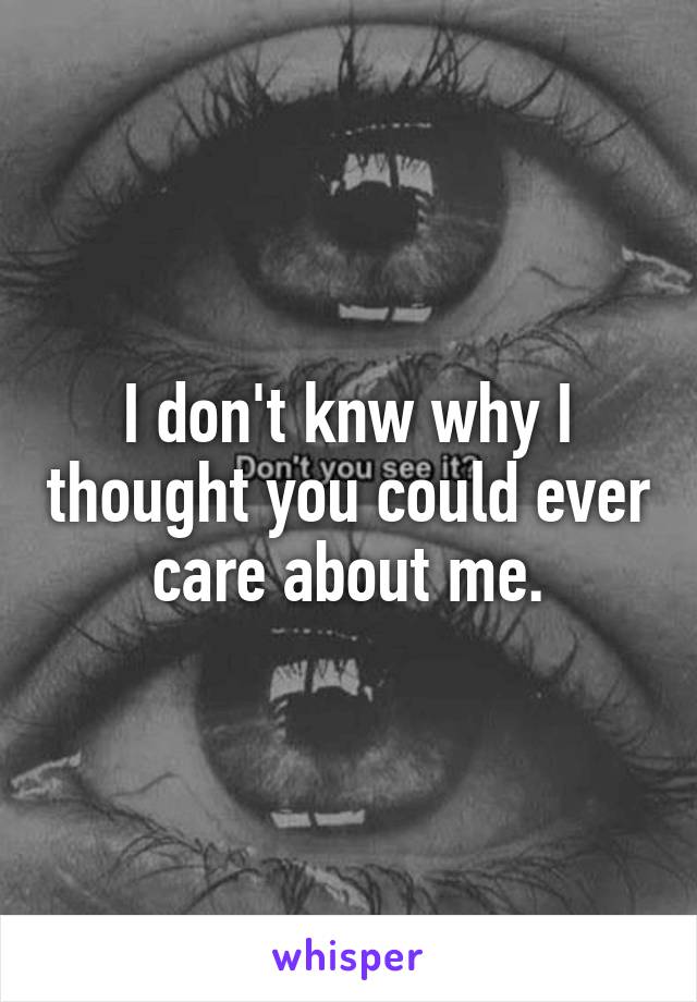 I don't knw why I thought you could ever care about me.