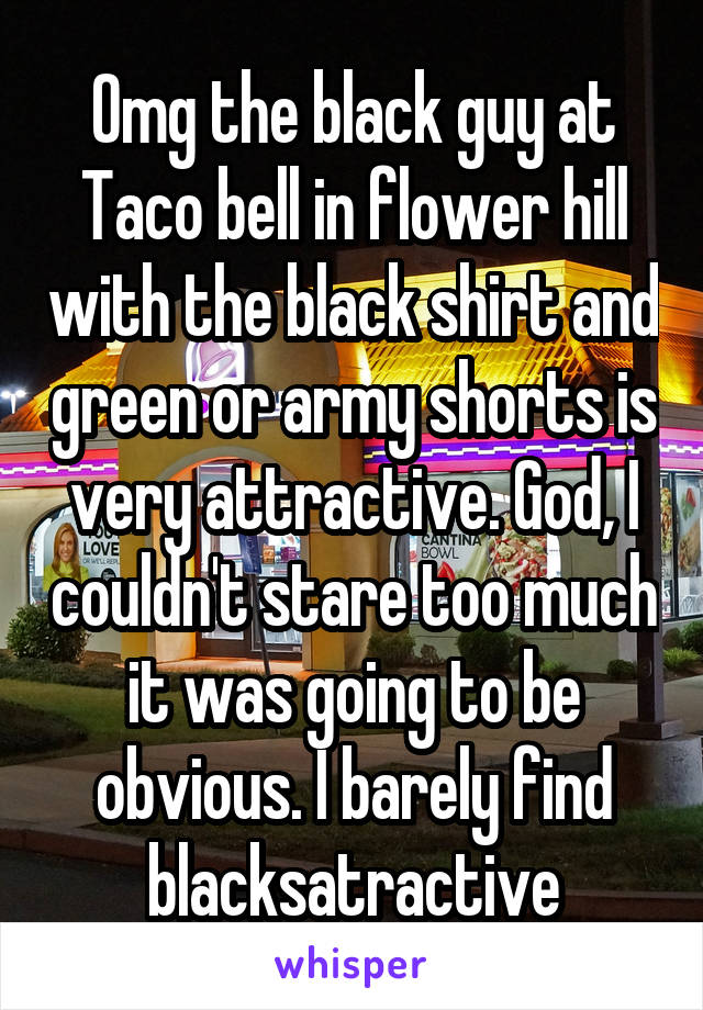 Omg the black guy at Taco bell in flower hill with the black shirt and green or army shorts is very attractive. God, I couldn't stare too much it was going to be obvious. I barely find blacksatractive