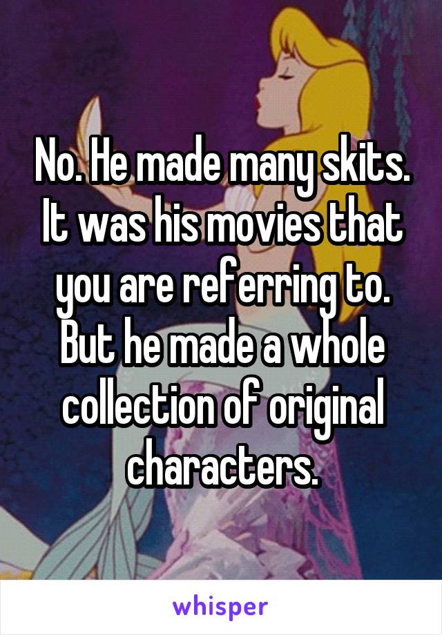 No. He made many skits. It was his movies that you are referring to. But he made a whole collection of original characters.