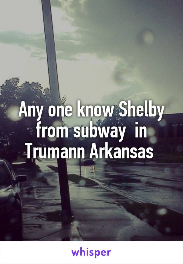 Any one know Shelby from subway  in Trumann Arkansas 