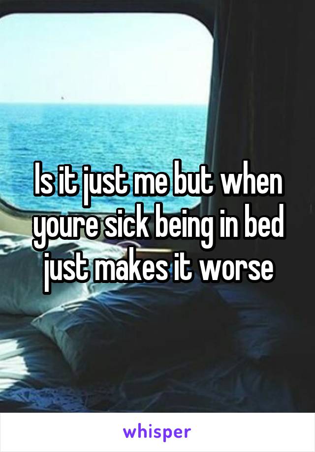 Is it just me but when youre sick being in bed just makes it worse