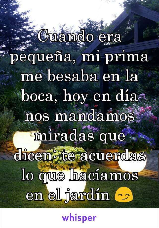 Cuando era pequeña, mi prima me besaba en la boca, hoy en día nos mandamos miradas que dicen: te acuerdas lo que hacíamos en el jardín 😏