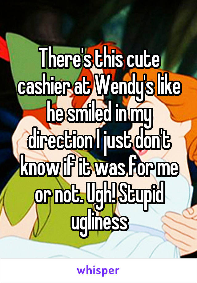 There's this cute cashier at Wendy's like he smiled in my direction I just don't know if it was for me or not. Ugh! Stupid ugliness