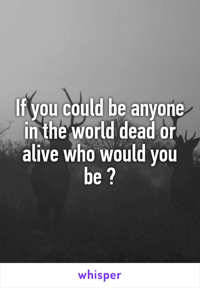 If you could be anyone in the world dead or alive who would you be ?