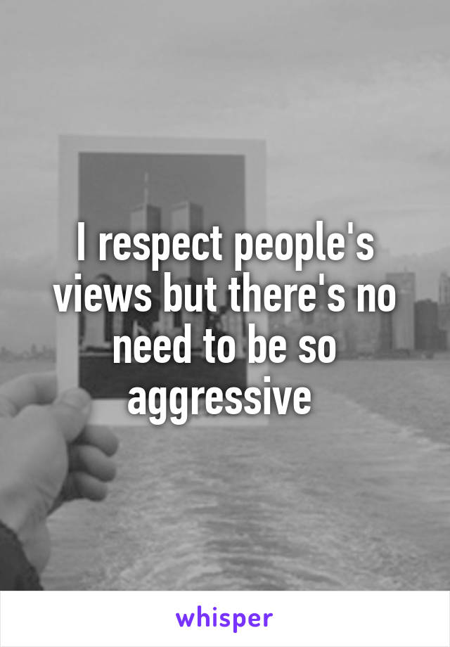 I respect people's views but there's no need to be so aggressive 