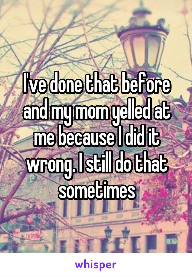 I've done that before and my mom yelled at me because I did it wrong. I still do that sometimes