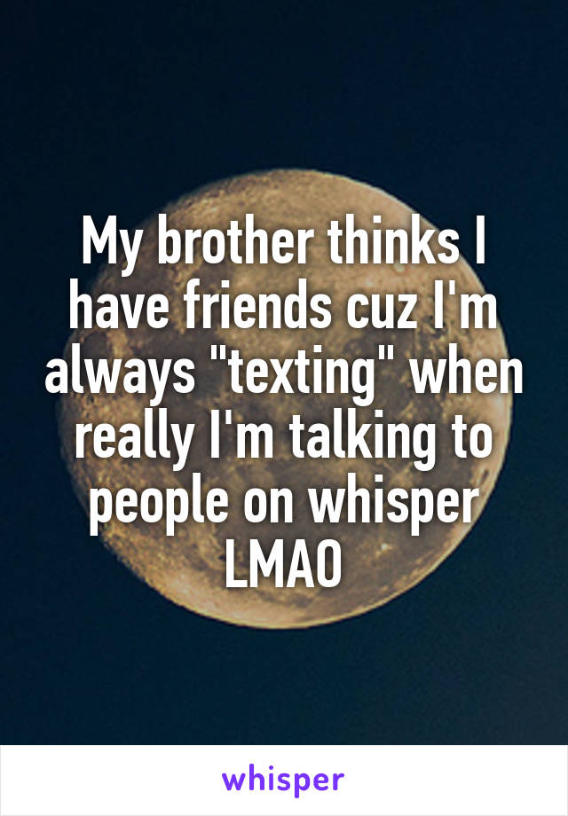 My brother thinks I have friends cuz I'm always "texting" when really I'm talking to people on whisper LMAO