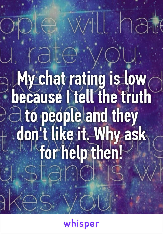 My chat rating is low because I tell the truth to people and they don't like it. Why ask for help then!