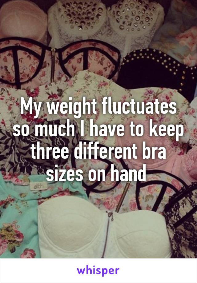 My weight fluctuates so much I have to keep three different bra sizes on hand 