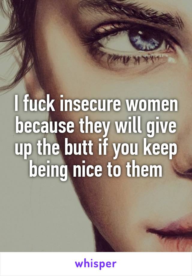 I fuck insecure women because they will give up the butt if you keep being nice to them