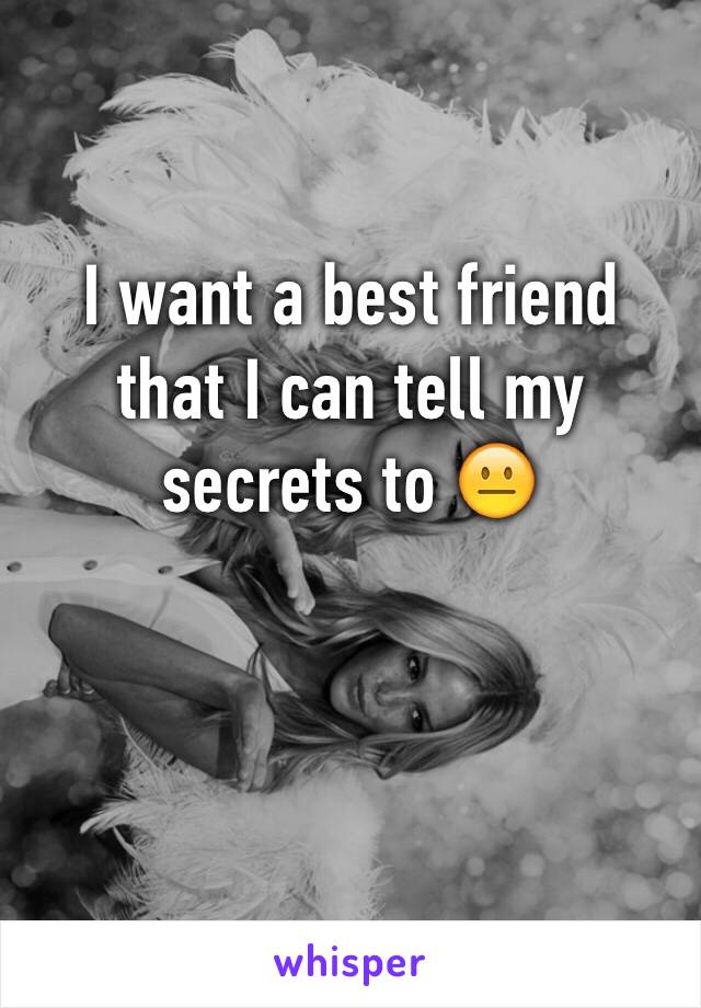 I want a best friend that I can tell my secrets to 😐