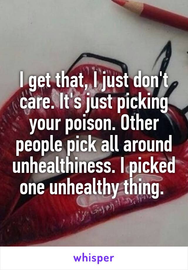 I get that, I just don't care. It's just picking your poison. Other people pick all around unhealthiness. I picked one unhealthy thing. 