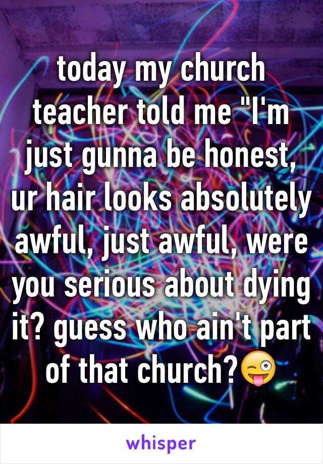 today my church teacher told me "I'm just gunna be honest, ur hair looks absolutely awful, just awful, were you serious about dying it? guess who ain't part of that church?😜